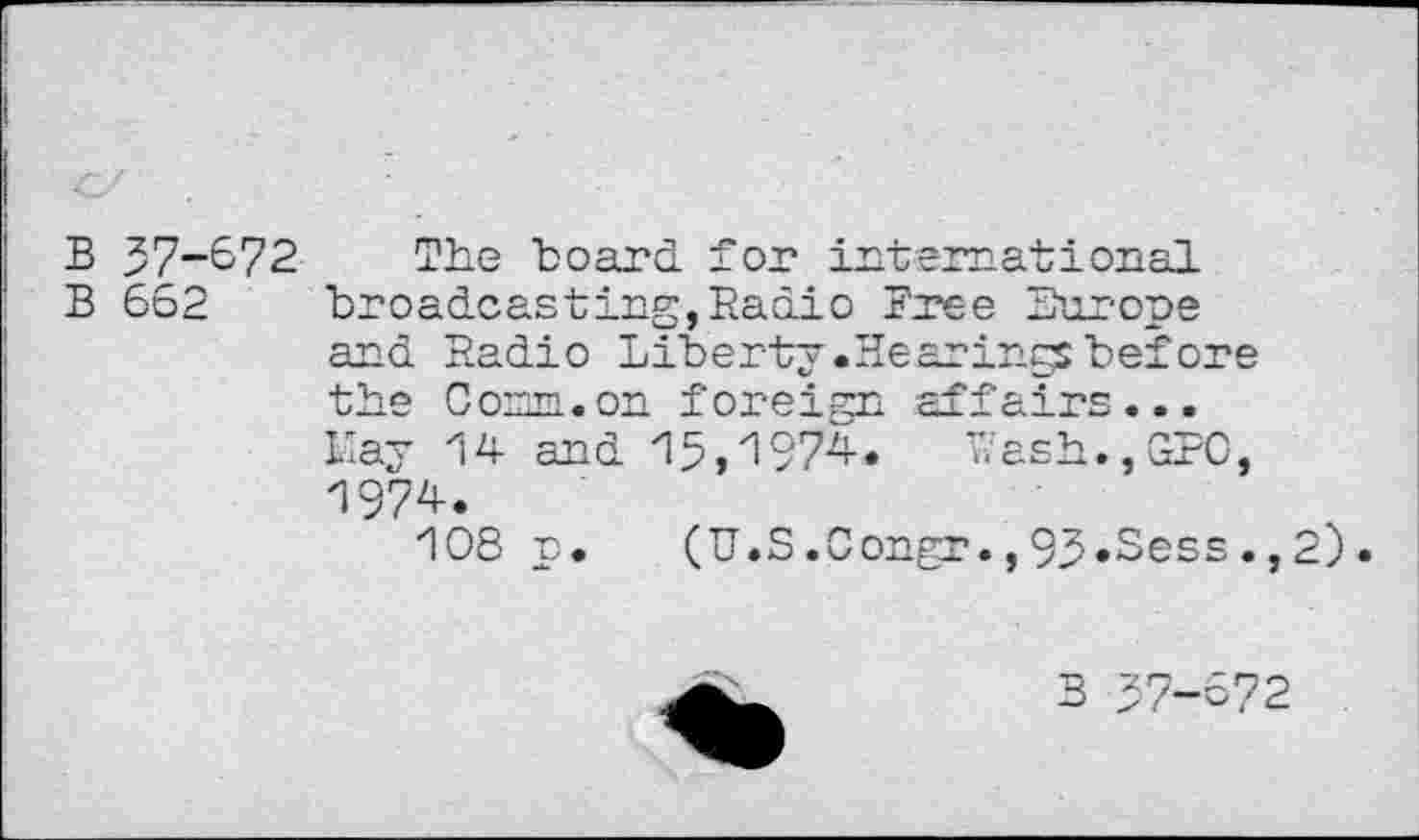 ﻿B 37-&72 The board for international
B 662 broadcasting,Radio Free Europe and Radio Liberty.Hearings before the Com. on foreign affairs... Li ay 14 and 15,1974. Wash.,GPO, 1974.
108 p. (U.S.Congr.,93»Sess.,2).
B 57-672